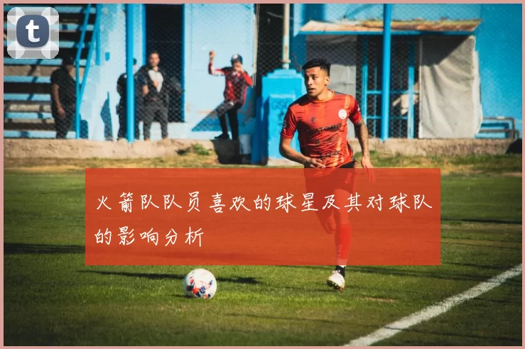 火箭队队员喜欢的球星及其对球队的影响分析