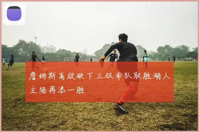 詹姆斯高效砍下三双率队取胜湖人主场再添一胜