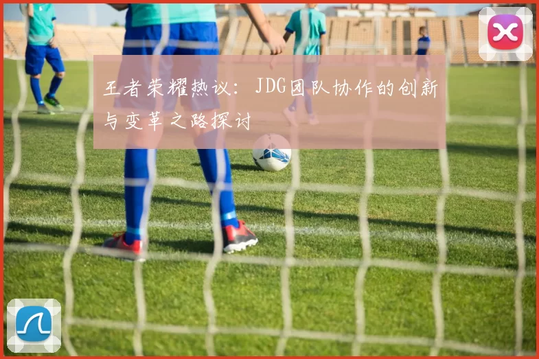 王者荣耀热议:JDG团队协作的创新与变革之路探讨