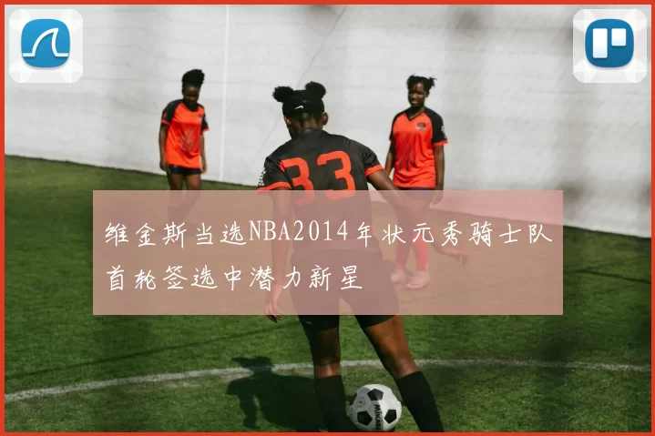 维金斯当选NBA2014年状元秀骑士队首轮签选中潜力新星