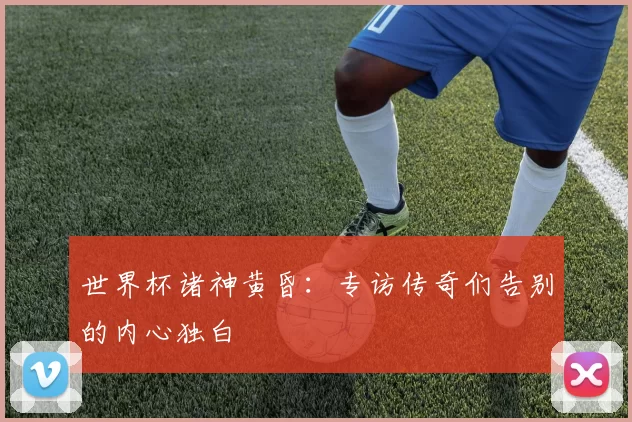 世界杯诸神黄昏：专访传奇们告别的内心独白