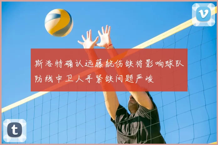 斯洛特确认远藤航伤缺将影响球队防线中卫人手紧缺问题严峻
