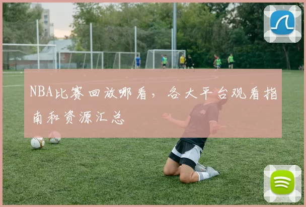 NBA比赛回放哪看,各大平台观看指南和资源汇总