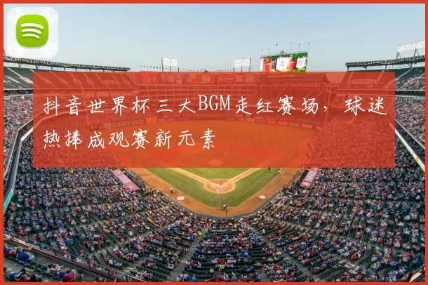 抖音世界杯三大BGM走红赛场,球迷热捧成观赛新元素