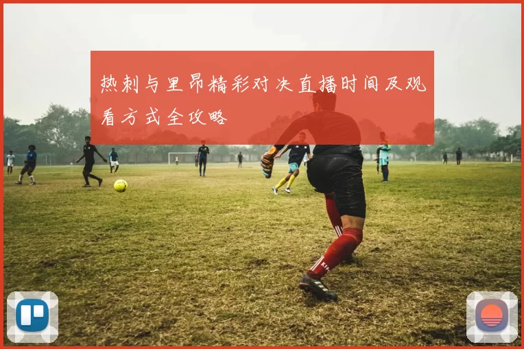 热刺与里昂精彩对决直播时间及观看方式全攻略