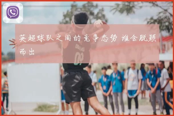 英超球队之间的竞争态势 谁会脱颖而出