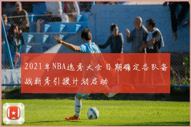 2021年NBA选秀大会日期确定各队备战新秀引援计划启动