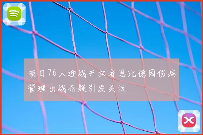 明日76人迎战开拓者恩比德因伤病管理出战存疑引发关注