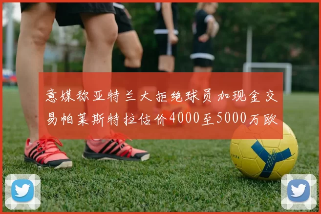意媒称亚特兰大拒绝球员加现金交易帕莱斯特拉估价4000至5000万欧元