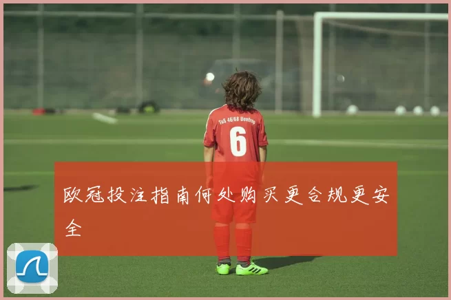 欧冠投注指南何处购买更合规更安全