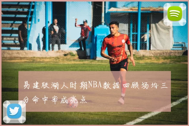 易建联湖人时期NBA数据回顾场均三分命中率成亮点