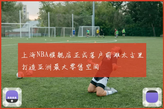 上海NBA旗舰店正式落户前滩太古里打造亚洲最大零售空间