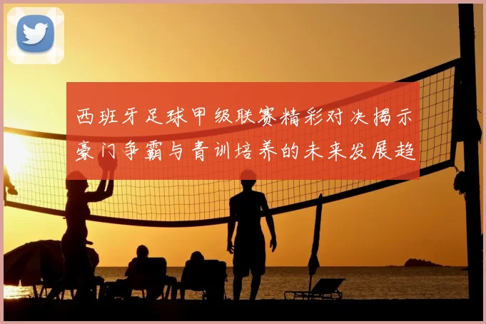 西班牙足球甲级联赛精彩对决揭示豪门争霸与青训培养的未来发展趋势
