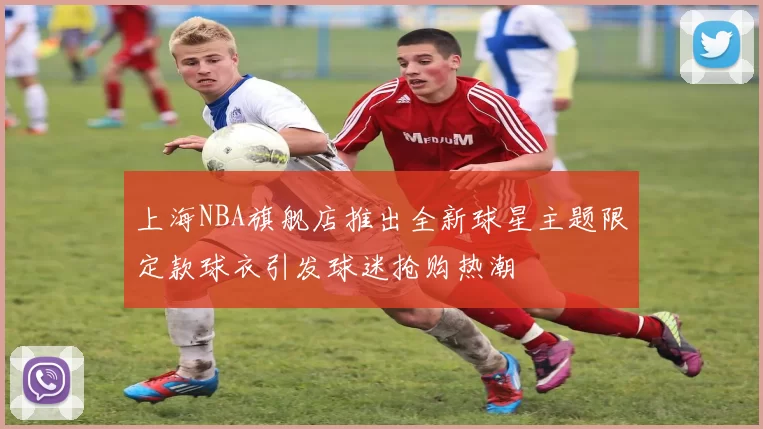 上海NBA旗舰店推出全新球星主题限定款球衣引发球迷抢购热潮