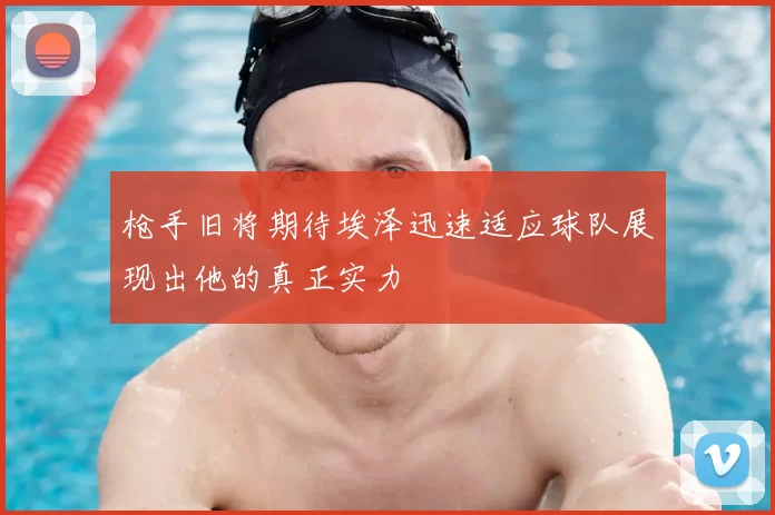 枪手旧将期待埃泽迅速适应球队展现出他的真正实力