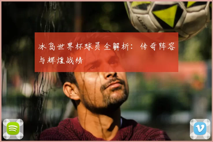冰岛世界杯球员全解析：传奇阵容与辉煌战绩