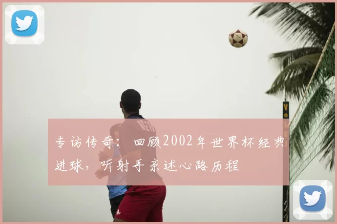 专访传奇:回顾2002年世界杯经典进球,听射手亲述心路历程