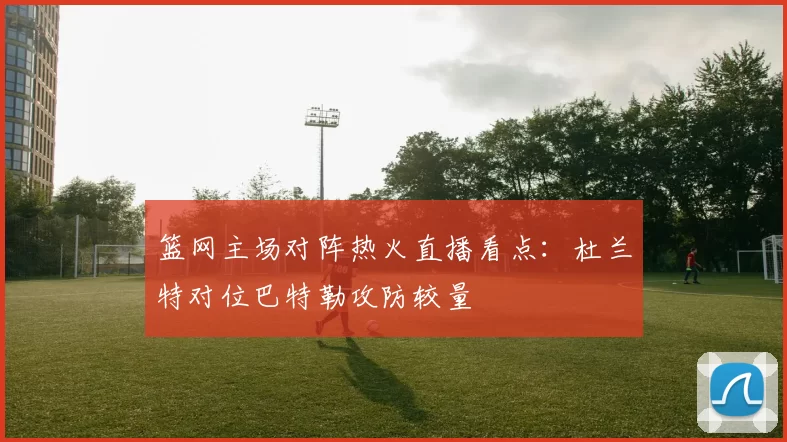 篮网主场对阵热火直播看点：杜兰特对位巴特勒攻防较量