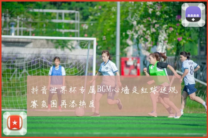 抖音世界杯专属BGM心墙走红球迷观赛氛围再添热度