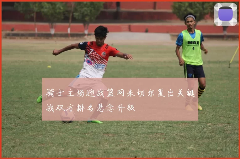 骑士主场迎战篮网米切尔复出关键战双方排名悬念升级