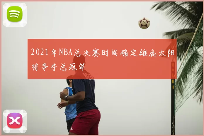 2021年NBA总决赛时间确定雄鹿太阳将争夺总冠军