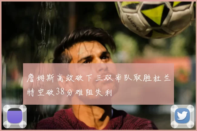 詹姆斯高效砍下三双率队取胜杜兰特空砍38分难阻失利