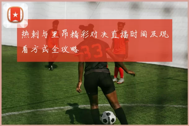 热刺与里昂精彩对决直播时间及观看方式全攻略