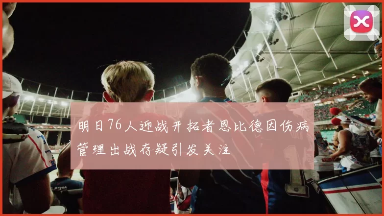 明日76人迎战开拓者恩比德因伤病管理出战存疑引发关注