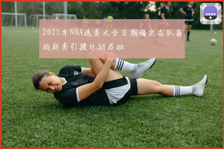 2021年NBA选秀大会日期确定各队备战新秀引援计划启动
