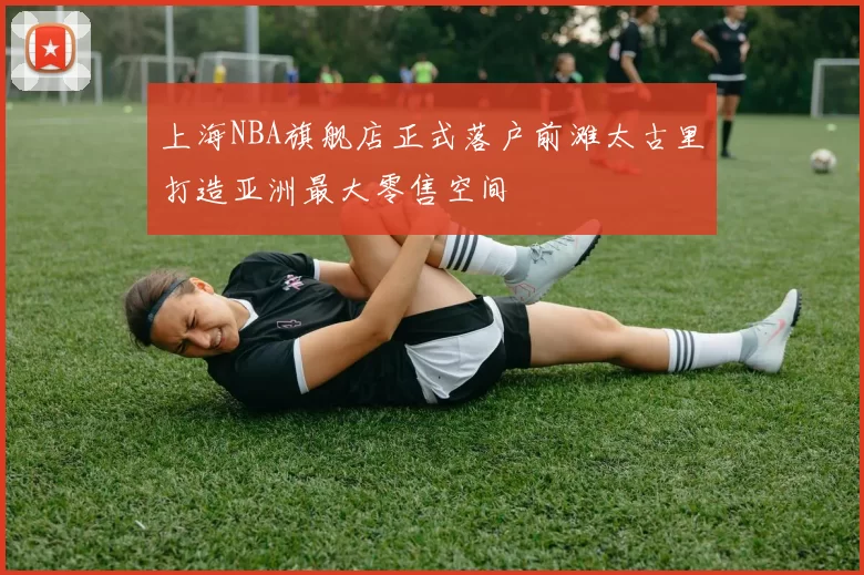 上海NBA旗舰店正式落户前滩太古里打造亚洲最大零售空间