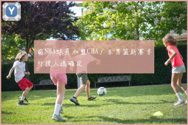 前NBA球员加盟CBA广东男篮新赛季外援人选确定