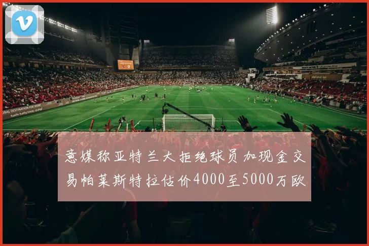 意媒称亚特兰大拒绝球员加现金交易帕莱斯特拉估价4000至5000万欧元