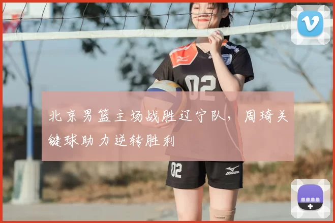 北京男篮主场战胜辽宁队，周琦关键球助力逆转胜利