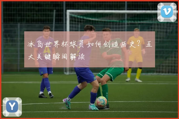 冰岛世界杯球员如何创造历史?五大关键瞬间解读