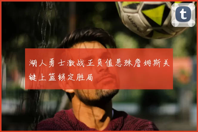 湖人勇士激战正负值悬殊詹姆斯关键上篮锁定胜局