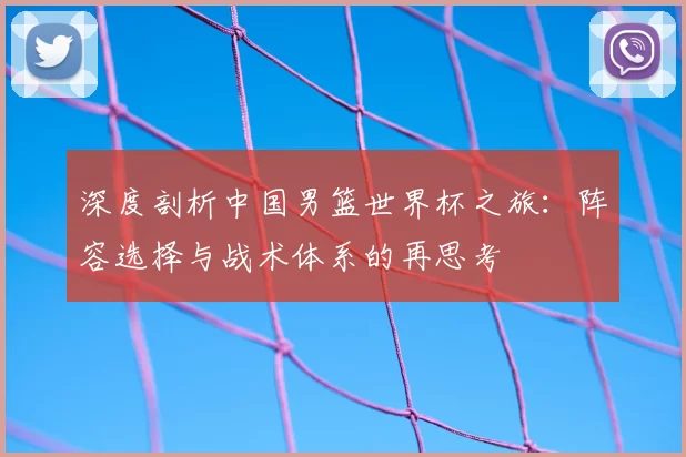 深度剖析中国男篮世界杯之旅:阵容选择与战术体系的再思考