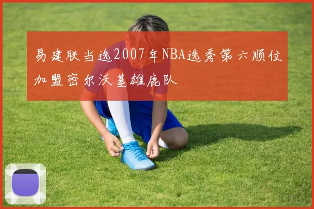易建联当选2007年NBA选秀第六顺位加盟密尔沃基雄鹿队