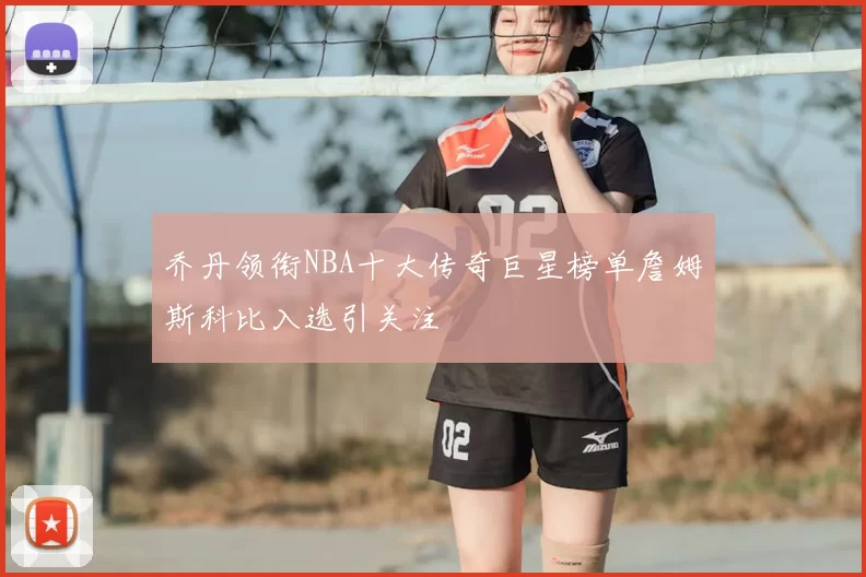 乔丹领衔NBA十大传奇巨星榜单詹姆斯科比入选引关注