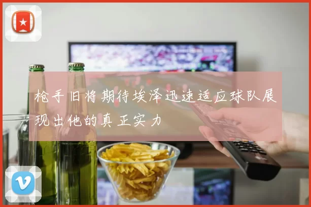 枪手旧将期待埃泽迅速适应球队展现出他的真正实力