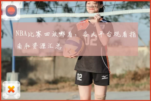 NBA比赛回放哪看，各大平台观看指南和资源汇总