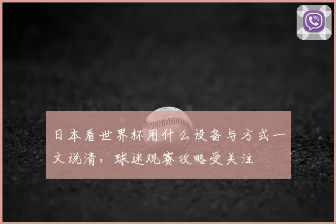 日本看世界杯用什么设备与方式一文说清，球迷观赛攻略受关注