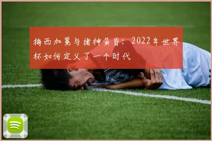 梅西加冕与诸神黄昏：2022年世界杯如何定义了一个时代