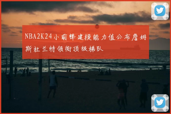 NBA2K24小前锋建模能力值公布詹姆斯杜兰特领衔顶级梯队