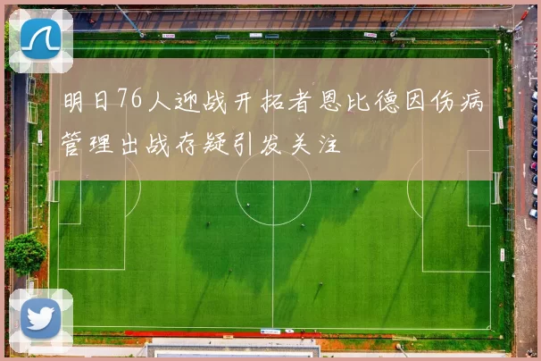 明日76人迎战开拓者恩比德因伤病管理出战存疑引发关注