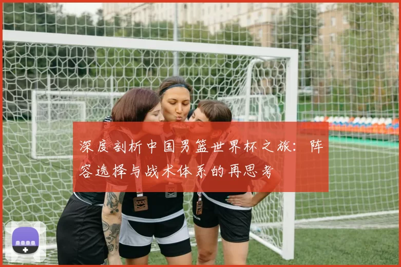 深度剖析中国男篮世界杯之旅:阵容选择与战术体系的再思考