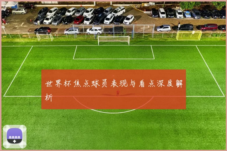 世界杯焦点球员表现与看点深度解析