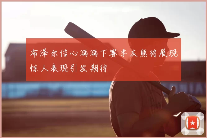 布泽尔信心满满下赛季灰熊将展现惊人表现引发期待