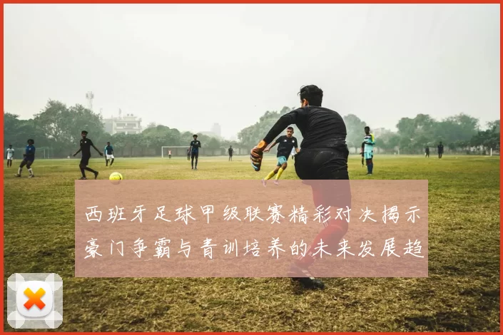 西班牙足球甲级联赛精彩对决揭示豪门争霸与青训培养的未来发展趋势