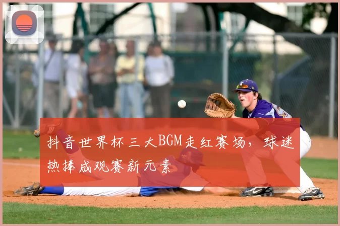 抖音世界杯三大BGM走红赛场,球迷热捧成观赛新元素