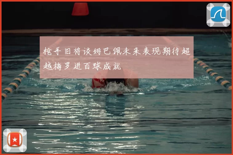 枪手旧将谈姆巴佩未来表现期待超越梅罗进百球成就